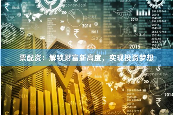 票配资：解锁财富新高度，实现投资梦想