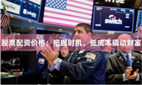 股票配资价格：把握时机，低成本撬动财富